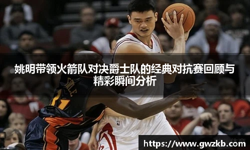 xk星空姚明带领火箭队对决爵士队的经典对抗赛回顾与精彩瞬间分析