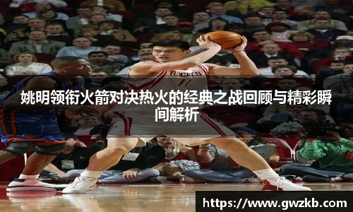 xk星空姚明领衔火箭对决热火的经典之战回顾与精彩瞬间解析