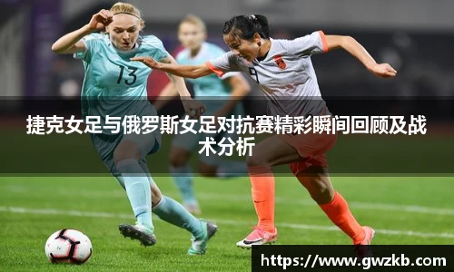 xk星空捷克女足与俄罗斯女足对抗赛精彩瞬间回顾及战术分析