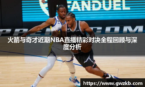 xk星空火箭与奇才近期NBA直播精彩对决全程回顾与深度分析